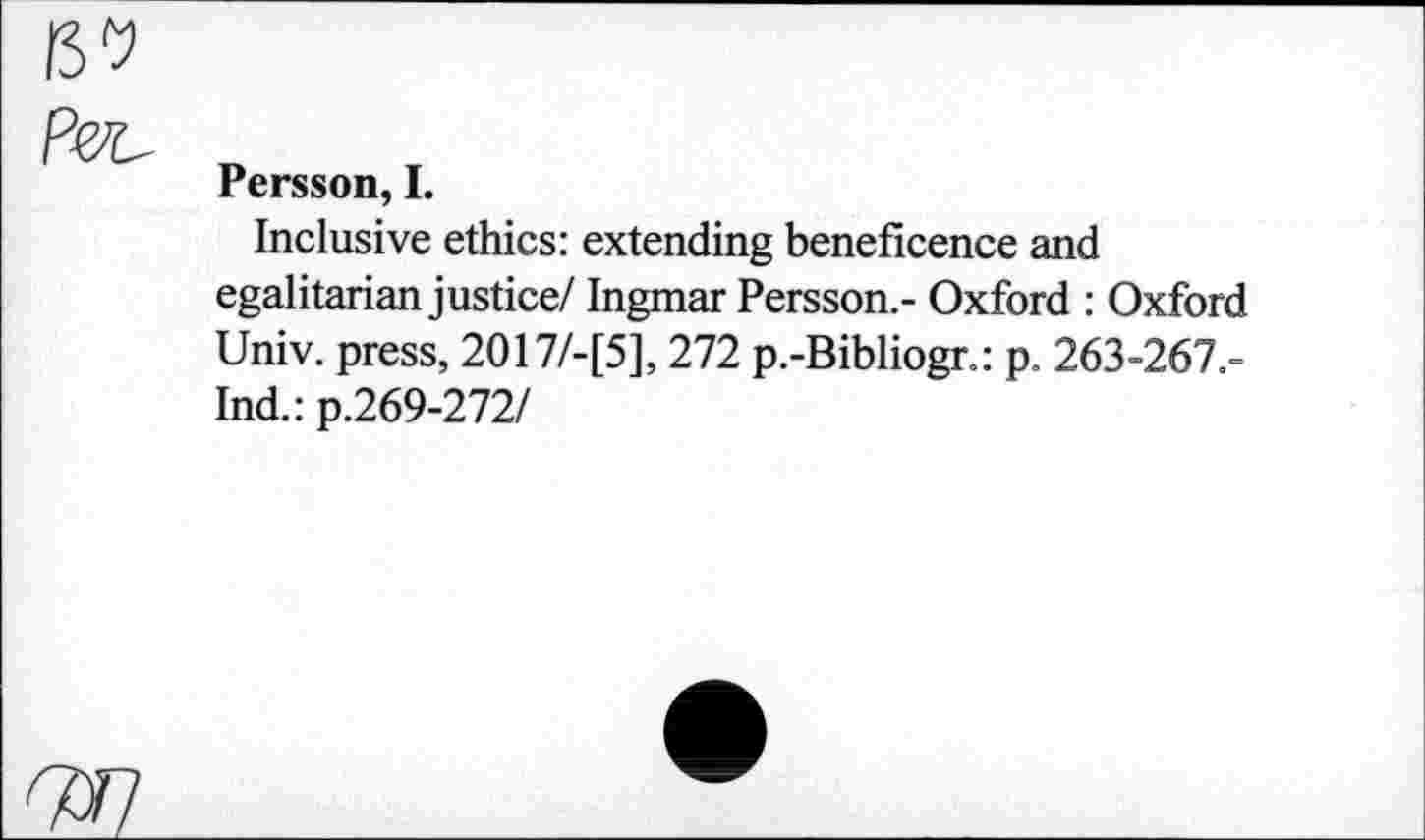 ﻿Persson, I.
Inclusive ethics: extending beneficence and egalitarian justice/ Ingmar Persson.- Oxford : Oxford Univ, press, 2017/-[5], 272 p.-Bibliogr.: p. 263-267.-Ind.: p.269-272/